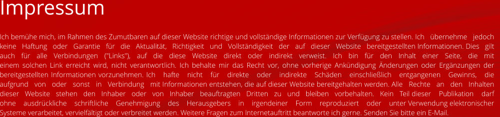 Impressum Ich bemühe mich, im Rahmen des Zumutbaren auf dieser Website richtige und vollständige Informationen zur Verfügung zu stellen. Ich   übernehme   jedoch   keine   Haftung   oder   Garantie   für   die   Aktualität,   Richtigkeit   und   Vollständigkeit   der   auf   dieser   Website   bereitgestellten Informationen. Dies   gilt   auch   für   alle   Verbindungen   ("Links"),   auf   die   diese   Website   direkt   oder   indirekt   verweist.   Ich   bin   für   den   Inhalt   einer   Seite,   die   mit   einem solchen Link erreicht wird, nicht verantwortlich. Ich behalte mir das Recht vor, ohne vorherige Ankündigung Änderungen oder Ergänzungen der bereitgestellten Informationen vorzunehmen. Ich   hafte   nicht   für   direkte   oder   indirekte   Schäden   einschließlich   entgangenen   Gewinns,   die   aufgrund   von   oder   sonst   in   Verbindung   mit Informationen entstehen, die auf dieser Website bereitgehalten werden. Alle   Rechte   an   den   Inhalten   dieser   Website   stehen   den   Inhaber   oder   von   Inhaber   beauftragten   Dritten   zu   und   bleiben   vorbehalten.   Kein   Teil dieser    Publikation    darf    ohne    ausdrückliche    schriftliche    Genehmigung    des    Herausgebers    in    irgendeiner    Form    reproduziert    oder    unter Verwendung elektronischer Systeme verarbeitet, vervielfältigt oder verbreitet werden. Weitere Fragen zum Internetauftritt beantworte ich gerne. Senden Sie bitte ein E-Mail.