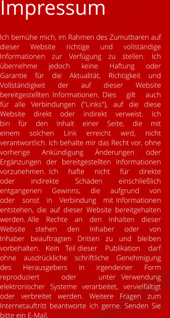 Impressum Ich bemühe mich, im Rahmen des Zumutbaren auf dieser Website richtige und vollständige Informationen zur Verfügung zu stellen. Ich   übernehme   jedoch   keine   Haftung   oder   Garantie   für   die   Aktualität,   Richtigkeit   und   Vollständigkeit   der   auf   dieser   Website   bereitgestellten Informationen. Dies   gilt   auch   für   alle   Verbindungen   ("Links"),   auf   die   diese   Website   direkt   oder   indirekt   verweist.   Ich   bin   für   den   Inhalt   einer   Seite,   die   mit   einem solchen Link erreicht wird, nicht verantwortlich. Ich behalte mir das Recht vor, ohne vorherige Ankündigung Änderungen oder Ergänzungen der bereitgestellten Informationen vorzunehmen. Ich   hafte   nicht   für   direkte   oder   indirekte   Schäden   einschließlich   entgangenen   Gewinns,   die   aufgrund   von   oder   sonst   in   Verbindung   mit Informationen entstehen, die auf dieser Website bereitgehalten werden. Alle   Rechte   an   den   Inhalten   dieser   Website   stehen   den   Inhaber   oder   von   Inhaber   beauftragten   Dritten   zu   und   bleiben   vorbehalten.   Kein   Teil dieser    Publikation    darf    ohne    ausdrückliche    schriftliche    Genehmigung    des    Herausgebers    in    irgendeiner    Form    reproduziert    oder    unter Verwendung elektronischer Systeme verarbeitet, vervielfältigt oder verbreitet werden. Weitere Fragen zum Internetauftritt beantworte ich gerne. Senden Sie bitte ein E-Mail.
